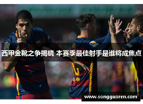 西甲金靴之争揭晓 本赛季最佳射手是谁将成焦点